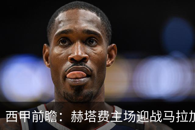 西甲前瞻：赫塔费主场迎战马拉加 保级关键战谁能打破僵局